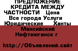 ПРЕДЛОЖЕНИЕ КРЕДИТА МЕЖДУ ЧАСТНОСТИ › Цена ­ 0 - Все города Услуги » Юридические   . Ханты-Мансийский,Нефтеюганск г.